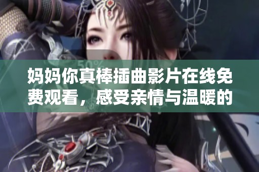 妈妈你真棒插曲影片在线免费观看，感受亲情与温暖的感动瞬间