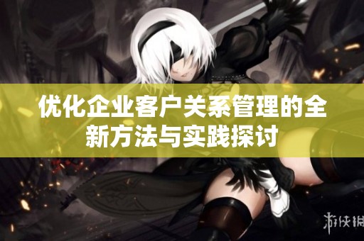 优化企业客户关系管理的全新方法与实践探讨