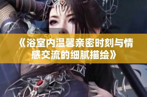 《浴室内温馨亲密时刻与情感交流的细腻描绘》