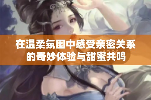在温柔氛围中感受亲密关系的奇妙体验与甜蜜共鸣