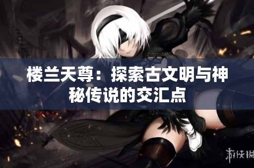 楼兰天尊：探索古文明与神秘传说的交汇点