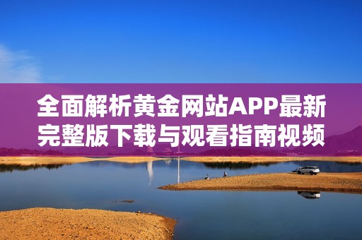 全面解析黄金网站APP最新完整版下载与观看指南视频资源