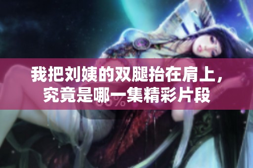 我把刘姨的双腿抬在肩上，究竟是哪一集精彩片段