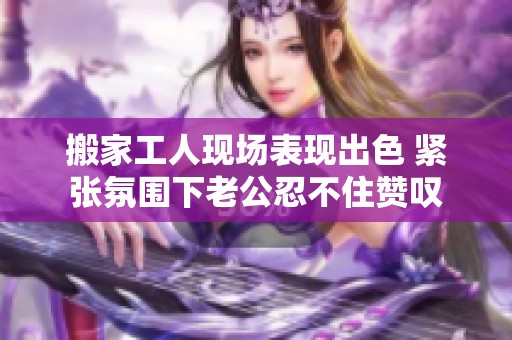 搬家工人现场表现出色 紧张氛围下老公忍不住赞叹