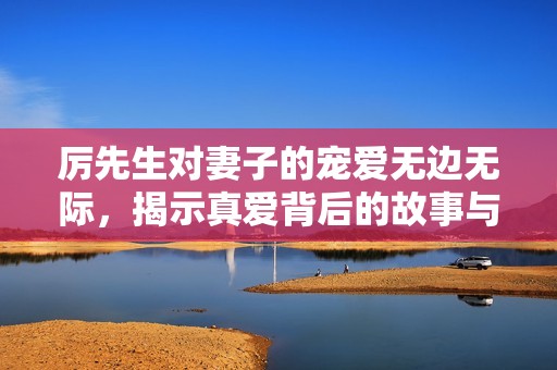 厉先生对妻子的宠爱无边无际，揭示真爱背后的故事与温暖