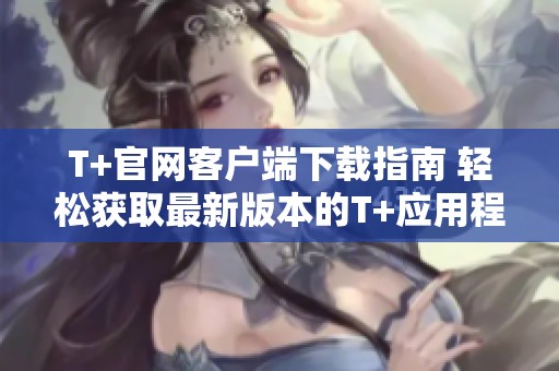 T+官网客户端下载指南 轻松获取最新版本的T+应用程序