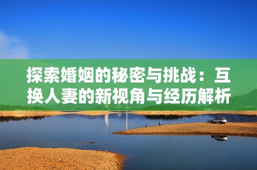 探索婚姻的秘密与挑战：互换人妻的新视角与经历解析