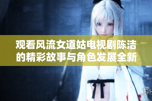 观看风流女道姑电视剧陈洁的精彩故事与角色发展全新体验