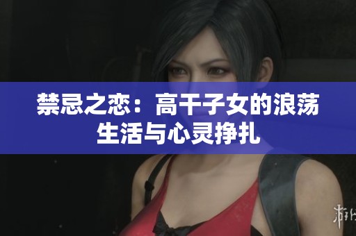 禁忌之恋：高干子女的浪荡生活与心灵挣扎
