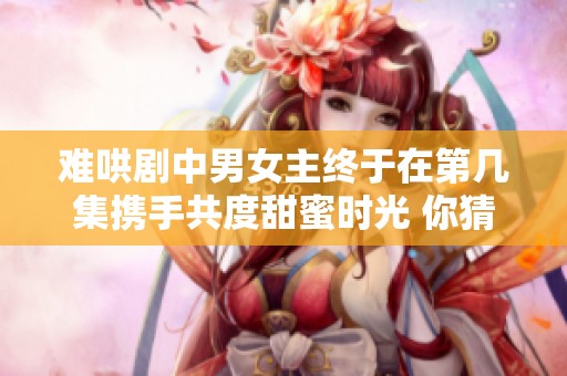 难哄剧中男女主终于在第几集携手共度甜蜜时光 你猜到了吗