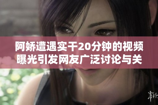 阿娇遭遇实干20分钟的视频曝光引发网友广泛讨论与关注