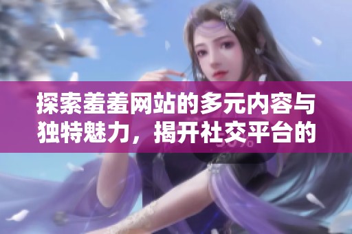 探索羞羞网站的多元内容与独特魅力，揭开社交平台的新篇章