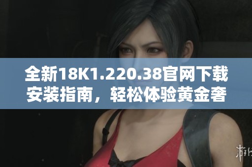 全新18K1.220.38官网下载安装指南，轻松体验黄金奢华魅力