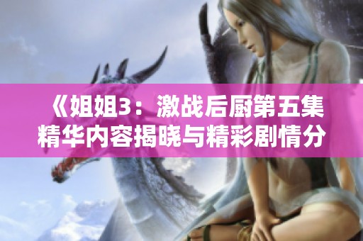 《姐姐3：激战后厨第五集精华内容揭晓与精彩剧情分析》