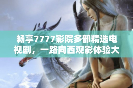 畅享7777影院多部精选电视剧，一路向西观影体验大集锦