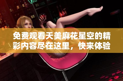 免费观看天美麻花星空的精彩内容尽在这里，快来体验吧
