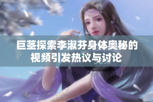 巨茎探索李淑芬身体奥秘的视频引发热议与讨论
