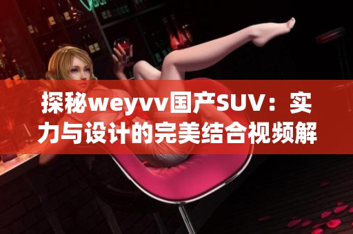 探秘weyvv国产SUV：实力与设计的完美结合视频解析