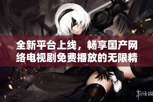 全新平台上线，畅享国产网络电视剧免费播放的无限精彩体验