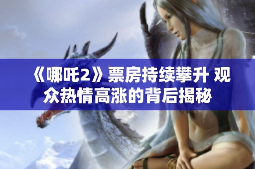 《哪吒2》票房持续攀升 观众热情高涨的背后揭秘