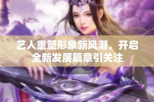 艺人重塑形象新风潮，开启全新发展篇章引关注