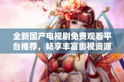 全新国产电视剧免费观看平台推荐，畅享丰富影视资源不再难