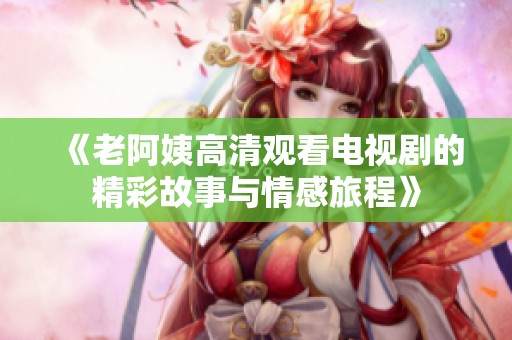 《老阿姨高清观看电视剧的精彩故事与情感旅程》