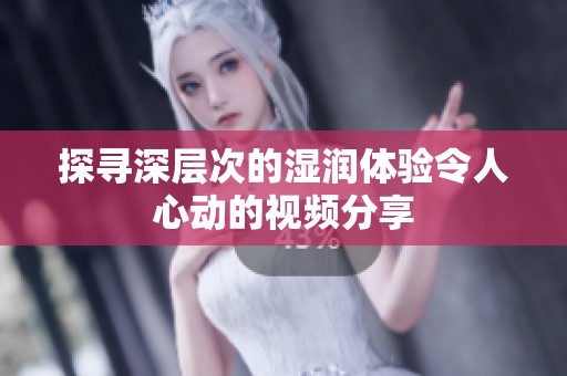探寻深层次的湿润体验令人心动的视频分享