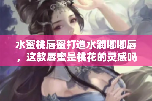 水蜜桃唇蜜打造水润嘟嘟唇，这款唇蜜是桃花的灵感吗