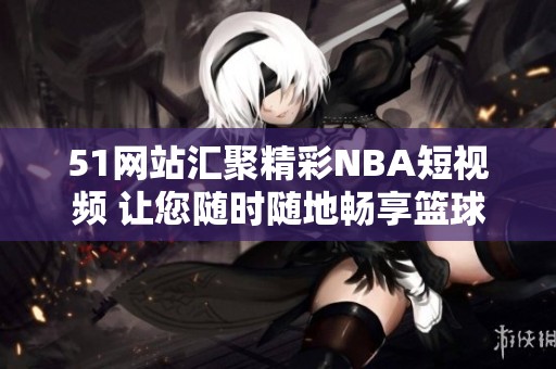 51网站汇聚精彩NBA短视频 让您随时随地畅享篮球魅力