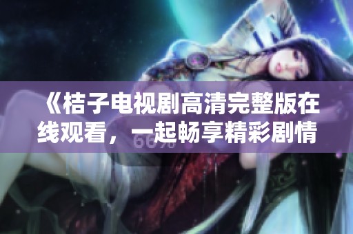 《桔子电视剧高清完整版在线观看，一起畅享精彩剧情与温馨时刻》