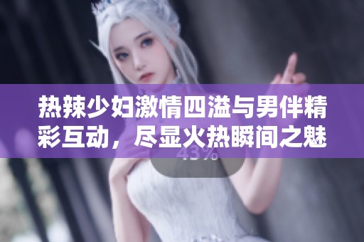 热辣少妇激情四溢与男伴精彩互动，尽显火热瞬间之魅力