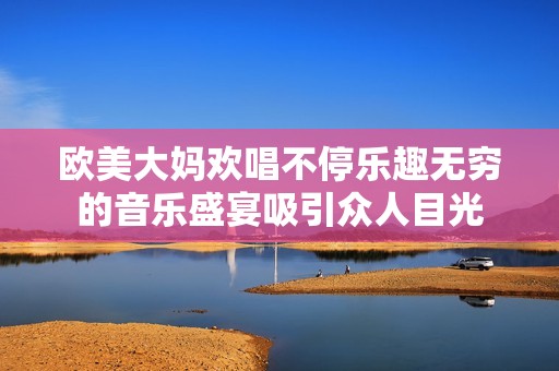 欧美大妈欢唱不停乐趣无穷的音乐盛宴吸引众人目光