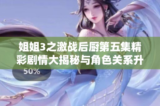 姐姐3之激战后厨第五集精彩剧情大揭秘与角色关系升温分析