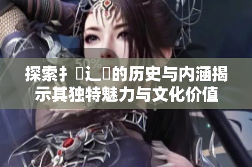 探索扌喿辶畐的历史与内涵揭示其独特魅力与文化价值