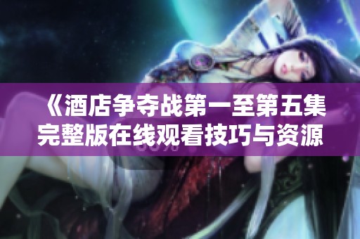 《酒店争夺战第一至第五集完整版在线观看技巧与资源分享》