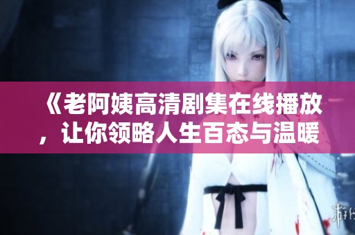 《老阿姨高清剧集在线播放，让你领略人生百态与温暖情感》
