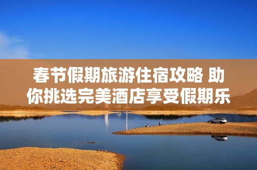 春节假期旅游住宿攻略 助你挑选完美酒店享受假期乐趣