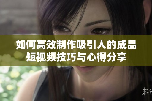 如何高效制作吸引人的成品短视频技巧与心得分享