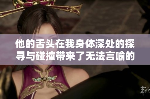 他的舌头在我身体深处的探寻与碰撞带来了无法言喻的欢愉