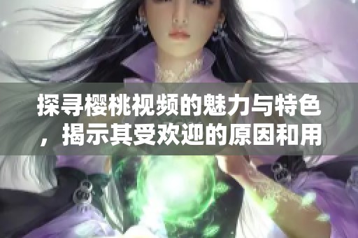 探寻樱桃视频的魅力与特色，揭示其受欢迎的原因和用户体验