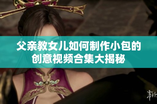 父亲教女儿如何制作小包的创意视频合集大揭秘