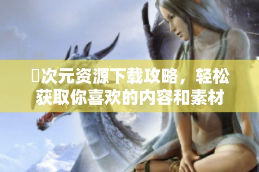 囧次元资源下载攻略，轻松获取你喜欢的内容和素材