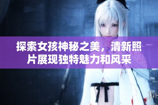 探索女孩神秘之美，清新照片展现独特魅力和风采