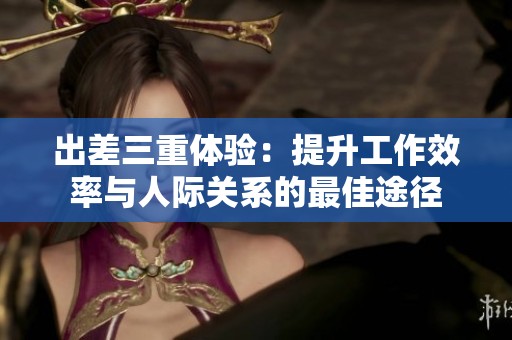 出差三重体验：提升工作效率与人际关系的最佳途径