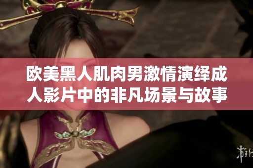 欧美黑人肌肉男激情演绎成人影片中的非凡场景与故事