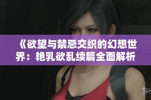 《欲望与禁忌交织的幻想世界：艳乳欲乱续篇全面解析》