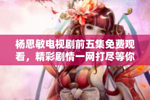杨思敏电视剧前五集免费观看，精彩剧情一网打尽等你来欣赏