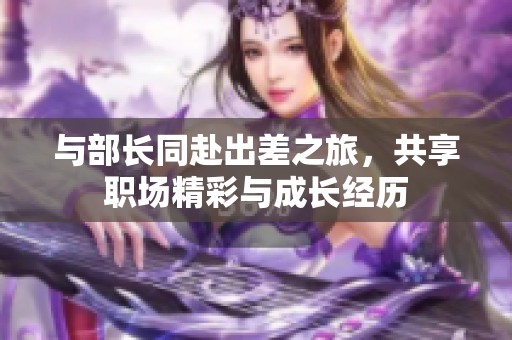 与部长同赴出差之旅，共享职场精彩与成长经历