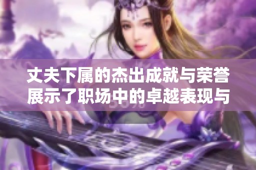 丈夫下属的杰出成就与荣誉展示了职场中的卓越表现与追求